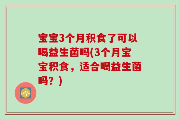 宝宝3个月积食了可以喝益生菌吗(3个月宝宝积食，适合喝益生菌吗？)