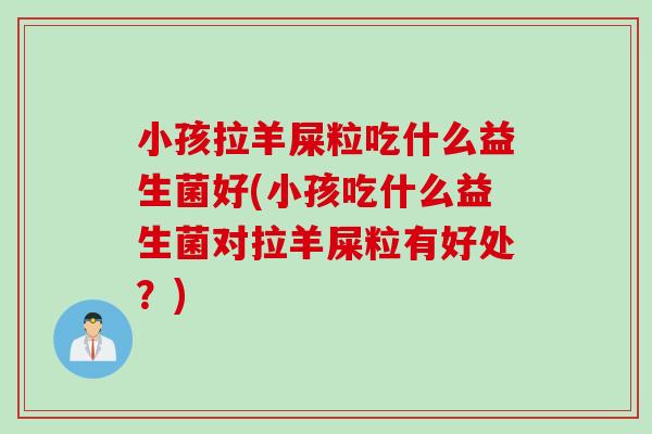小孩拉羊屎粒吃什么益生菌好(小孩吃什么益生菌对拉羊屎粒有好处？)