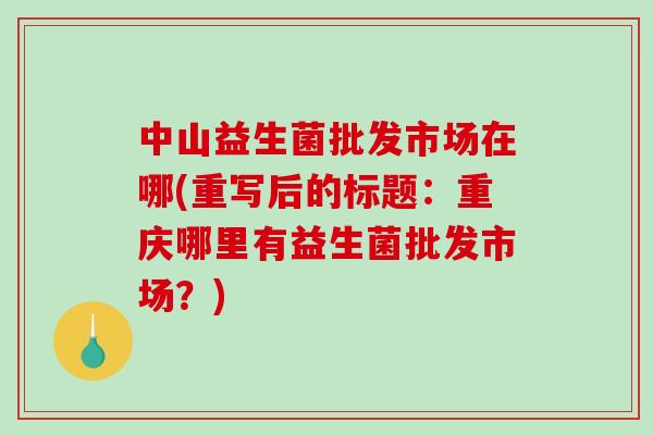 中山益生菌批发市场在哪(重写后的标题:重庆哪里有益生菌批发市场?) 中山益生菌批发市场在哪(重写后的标题:重庆哪里有益生菌批发市场?)