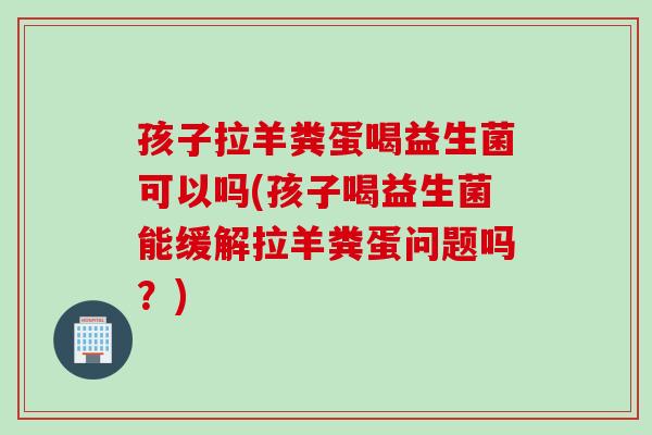 孩子拉羊粪蛋喝益生菌可以吗(孩子喝益生菌能缓解拉羊粪蛋问题吗?) 孩子拉羊粪蛋喝益生菌可以吗(孩子喝益生菌能缓解拉羊粪蛋问题吗?)