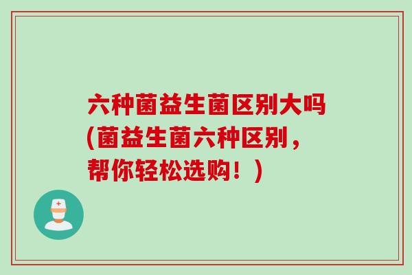六种菌益生菌区别大吗(菌益生菌六种区别，帮你轻松选购！)