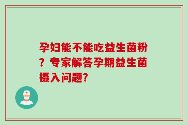 孕妇能不能吃益生菌粉？专家解答孕期益生菌摄入问题？