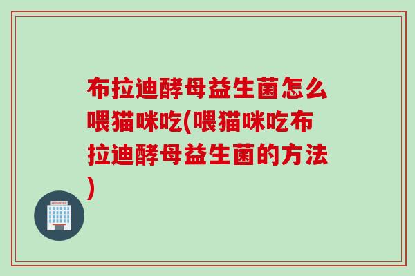 布拉迪酵母益生菌怎么喂猫咪吃(喂猫咪吃布拉迪酵母益生菌的方法)