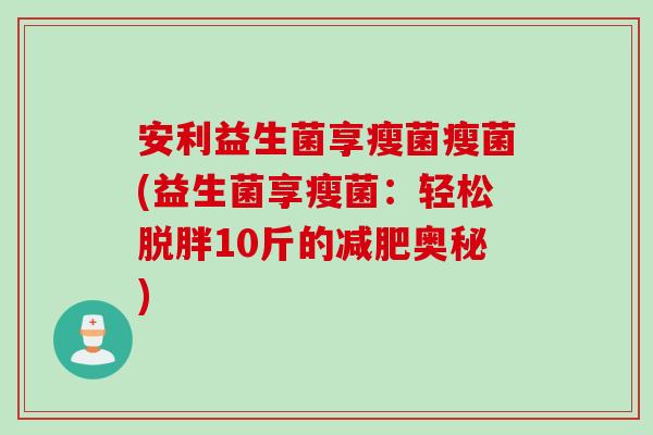 安利益生菌享瘦菌瘦菌(益生菌享瘦菌:轻松脱胖10斤的奥秘) 安利益生菌享瘦菌瘦菌(益生菌享瘦菌:轻松脱胖10斤的奥秘)