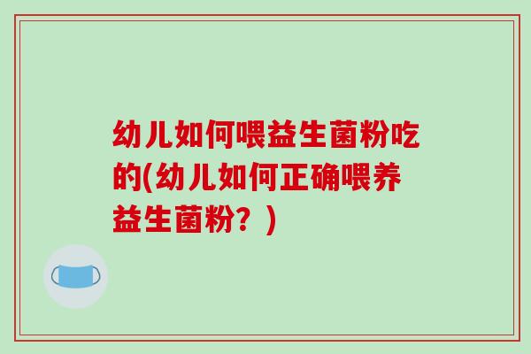 幼儿如何喂益生菌粉吃的(幼儿如何正确喂养益生菌粉？)