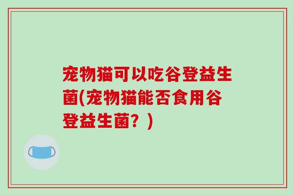 宠物猫可以吃谷登益生菌(宠物猫能否食用谷登益生菌?) 宠物猫可以吃谷登益生菌(宠物猫能否食用谷登益生菌?)