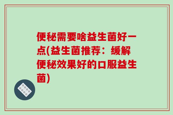 需要啥益生菌好一点(益生菌推荐：缓解效果好的口服益生菌)