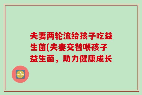 夫妻两轮流给孩子吃益生菌(夫妻交替喂孩子益生菌，助力健康成长