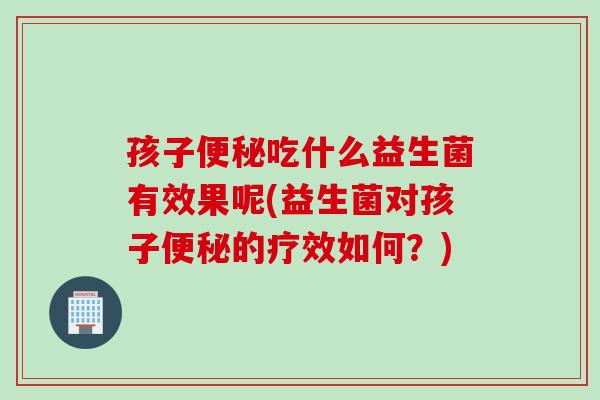 孩子吃什么益生菌有效果呢(益生菌对孩子的疗效如何?) 孩子吃什么益生菌有效果呢(益生菌对孩子的疗效如何?)