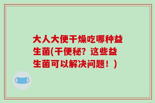 大人大便干燥吃哪种益生菌(干?这些益生菌可以解决问题!) 大人大便干燥吃哪种益生菌(干?这些益生菌可以解决问题!)
