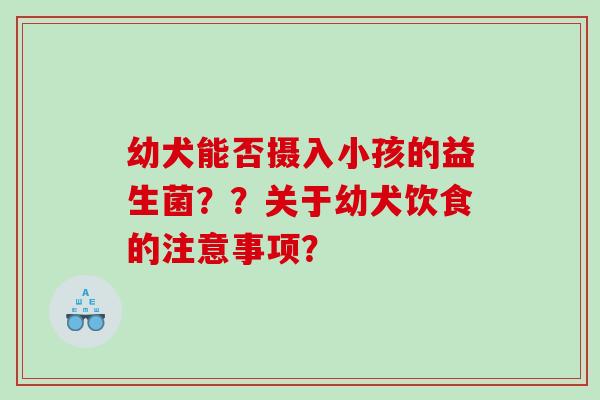 幼犬能否摄入小孩的益生菌？？关于幼犬饮食的注意事项？