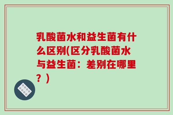 乳酸菌水和益生菌有什么区别(区分乳酸菌水与益生菌:差别在哪里?) 乳酸菌水和益生菌有什么区别(区分乳酸菌水与益生菌:差别在哪里?)