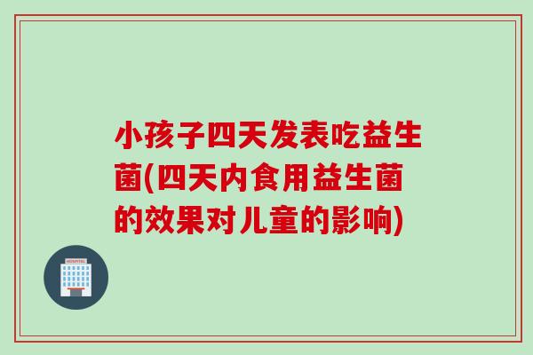 小孩子四天发表吃益生菌(四天内食用益生菌的效果对儿童的影响) 小孩子四天发表吃益生菌(四天内食用益生菌的效果对儿童的影响)