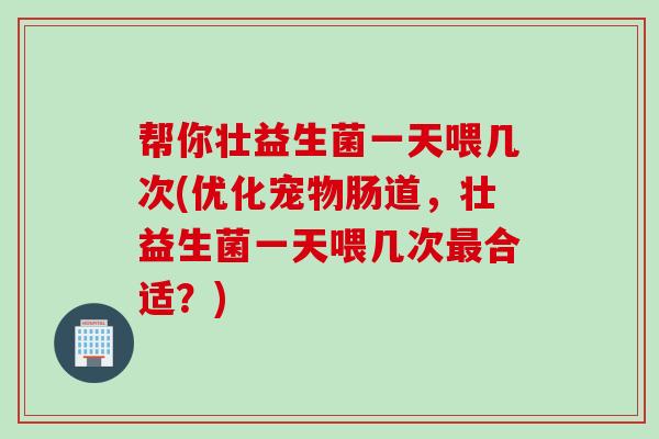 帮你壮益生菌一天喂几次(优化宠物肠道,壮益生菌一天喂几次合适?) 帮你壮益生菌一天喂几次(优化宠物肠道,壮益生菌一天喂几次合适?)