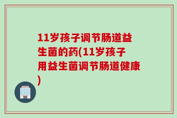 11岁孩子调节肠道益生菌的药(11岁孩子用益生菌调节肠道健康) 11岁孩子调节肠道益生菌的药(11岁孩子用益生菌调节肠道健康)