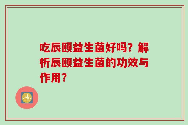 吃辰颐益生菌好吗?解析辰颐益生菌的功效与作用? 吃辰颐益生菌好吗?解析辰颐益生菌的功效与作用?
