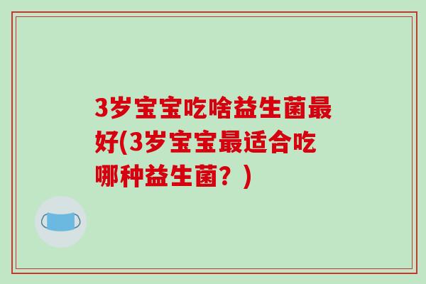 3岁宝宝吃啥益生菌好(3岁宝宝适合吃哪种益生菌?) 3岁宝宝吃啥益生菌好(3岁宝宝适合吃哪种益生菌?)