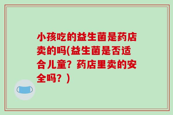 小孩吃的益生菌是药店卖的吗(益生菌是否适合儿童?药店里卖的安全吗?) 小孩吃的益生菌是药店卖的吗(益生菌是否适合儿童?药店里卖的安全吗?)