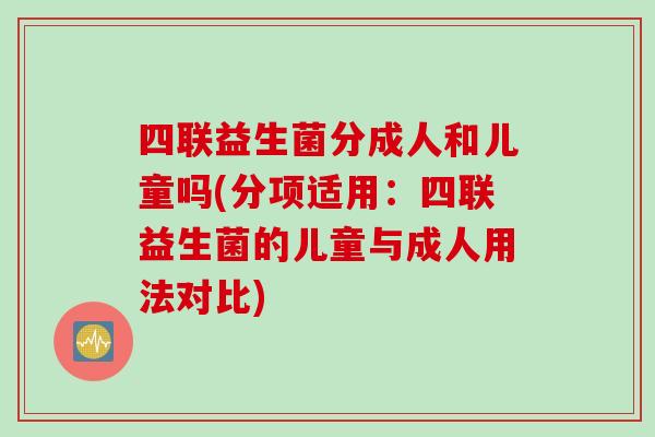 四联益生菌分成人和儿童吗(分项适用：四联益生菌的儿童与成人用法对比)