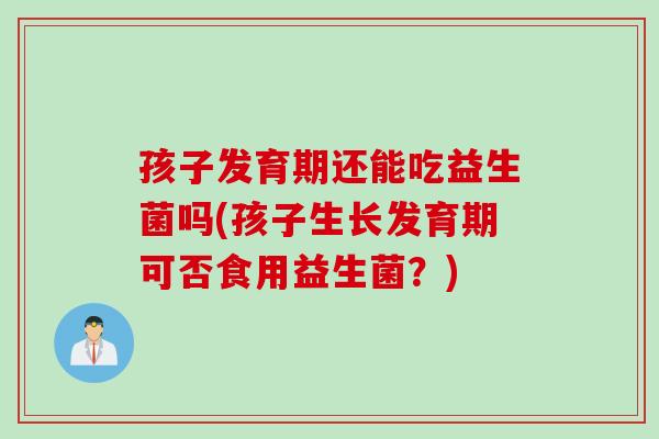 孩子发育期还能吃益生菌吗(孩子生长发育期可否食用益生菌?) 孩子发育期还能吃益生菌吗(孩子生长发育期可否食用益生菌?)