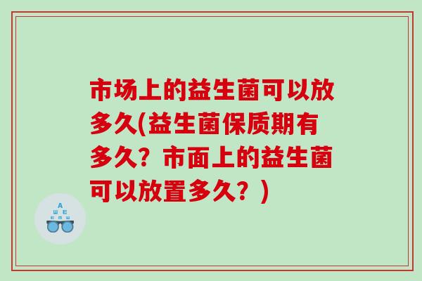 市场上的益生菌可以放多久(益生菌保质期有多久?市面上的益生菌可以放置多久?) 市场上的益生菌可以放多久(益生菌保质期有多久?市面上的益生菌可以放置多久?)