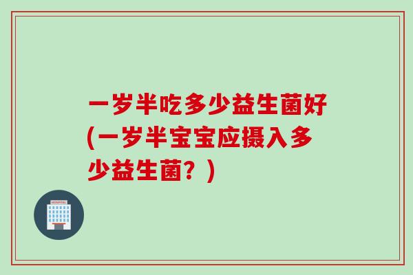一岁半吃多少益生菌好(一岁半宝宝应摄入多少益生菌?) 一岁半吃多少益生菌好(一岁半宝宝应摄入多少益生菌?)