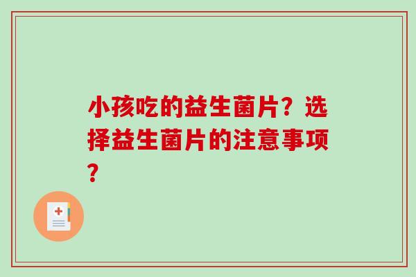 小孩吃的益生菌片?选择益生菌片的注意事项? 小孩吃的益生菌片?选择益生菌片的注意事项?