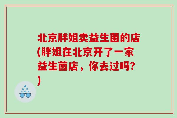 北京胖姐卖益生菌的店(胖姐在北京开了一家益生菌店,你去过吗?) 北京胖姐卖益生菌的店(胖姐在北京开了一家益生菌店,你去过吗?)