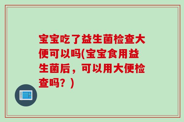 宝宝吃了益生菌检查大便可以吗(宝宝食用益生菌后,可以用大便检查吗?) 宝宝吃了益生菌检查大便可以吗(宝宝食用益生菌后,可以用大便检查吗?)