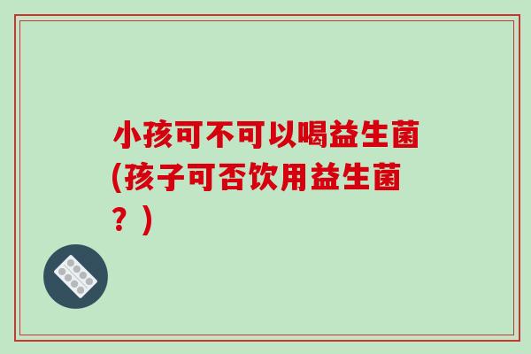 小孩可不可以喝益生菌(孩子可否饮用益生菌?) 小孩可不可以喝益生菌(孩子可否饮用益生菌?)