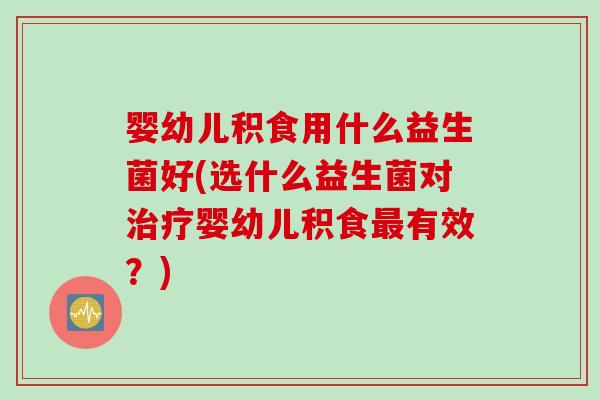 婴幼儿积食用什么益生菌好(选什么益生菌对治疗婴幼儿积食最有效？)