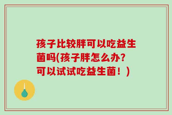 孩子比较胖可以吃益生菌吗(孩子胖怎么办？可以试试吃益生菌！)
