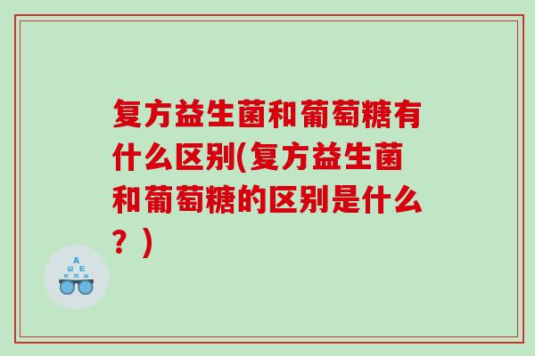 复方益生菌和葡萄糖有什么区别(复方益生菌和葡萄糖的区别是什么？)