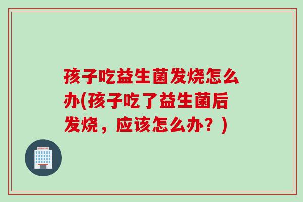 孩子吃益生菌发烧怎么办(孩子吃了益生菌后发烧，应该怎么办？)