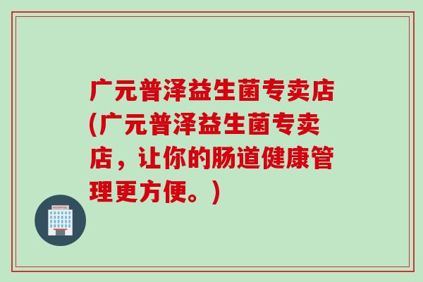 广元普泽益生菌专卖店(广元普泽益生菌专卖店,让你的肠道健康管理更方便。) 广元普泽益生菌专卖店(广元普泽益生菌专卖店,让你的肠道健康管理更方便。)
