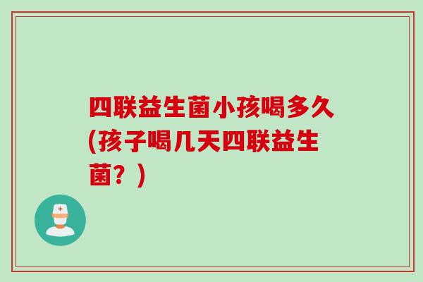 四联益生菌小孩喝多久(孩子喝几天四联益生菌?) 四联益生菌小孩喝多久(孩子喝几天四联益生菌?)