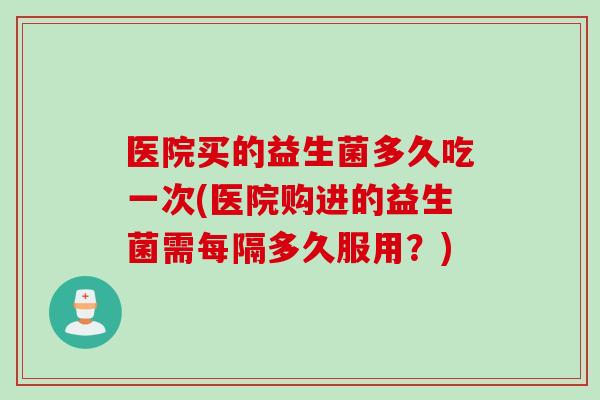 医院买的益生菌多久吃一次(医院购进的益生菌需每隔多久服用?) 医院买的益生菌多久吃一次(医院购进的益生菌需每隔多久服用?)