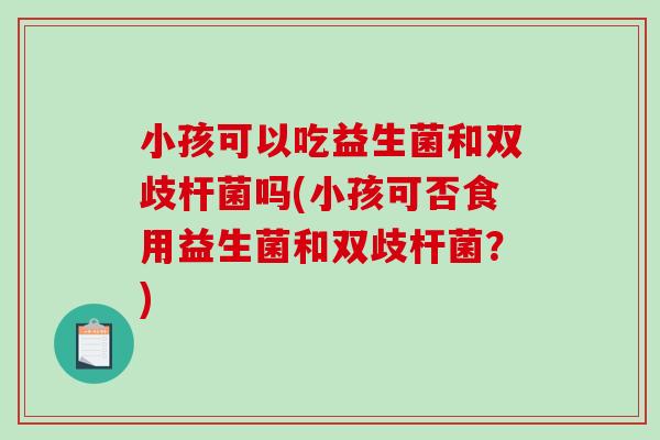 小孩可以吃益生菌和双歧杆菌吗(小孩可否食用益生菌和双歧杆菌?) 小孩可以吃益生菌和双歧杆菌吗(小孩可否食用益生菌和双歧杆菌?)