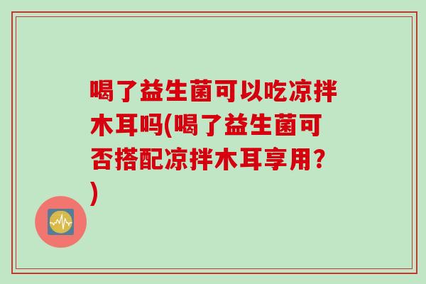 喝了益生菌可以吃凉拌木耳吗(喝了益生菌可否搭配凉拌木耳享用？)