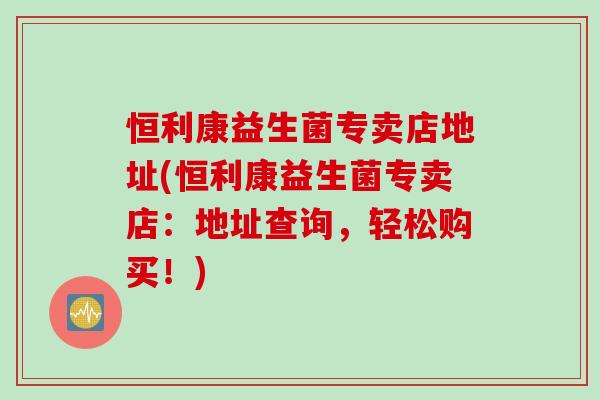 恒利康益生菌专卖店地址(恒利康益生菌专卖店：地址查询，轻松购买！)