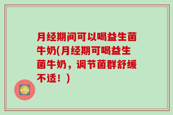 月经期间可以喝益生菌牛奶(月经期可喝益生菌牛奶，调节菌群舒缓不适！)