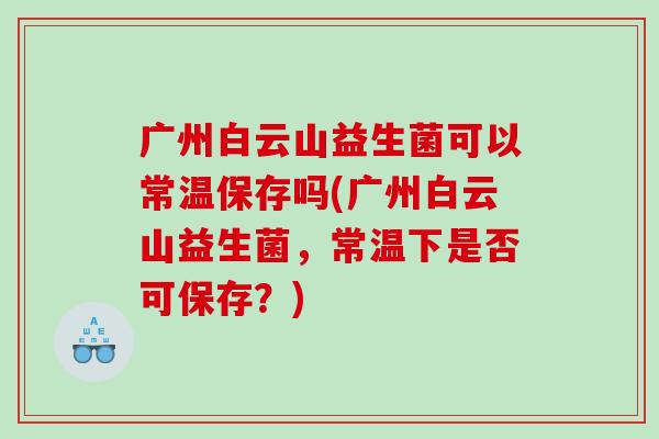 广州白云山益生菌可以常温保存吗(广州白云山益生菌，常温下是否可保存？)