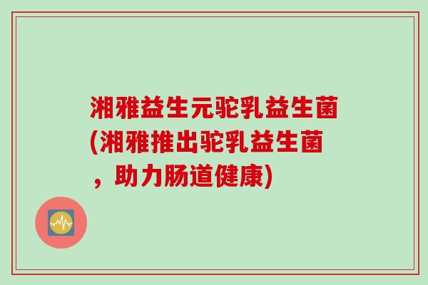 湘雅益生元驼乳益生菌(湘雅推出驼乳益生菌，助力肠道健康)