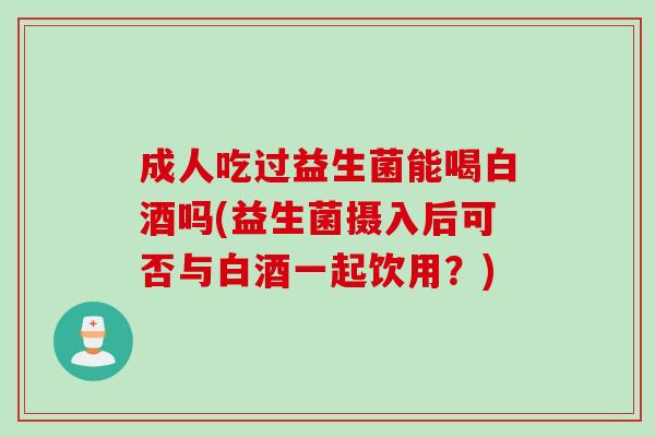 成人吃过益生菌能喝白酒吗(益生菌摄入后可否与白酒一起饮用？)