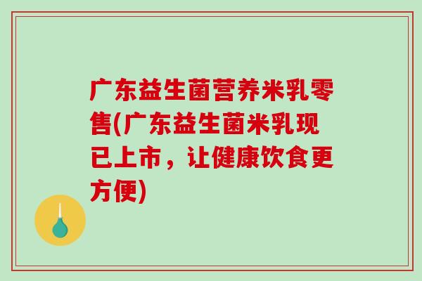 广东益生菌营养米乳零售(广东益生菌米乳现已上市，让健康饮食更方便)