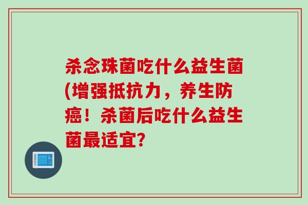 杀念珠菌吃什么益生菌(增强抵抗力，养生防癌！杀菌后吃什么益生菌最适宜？