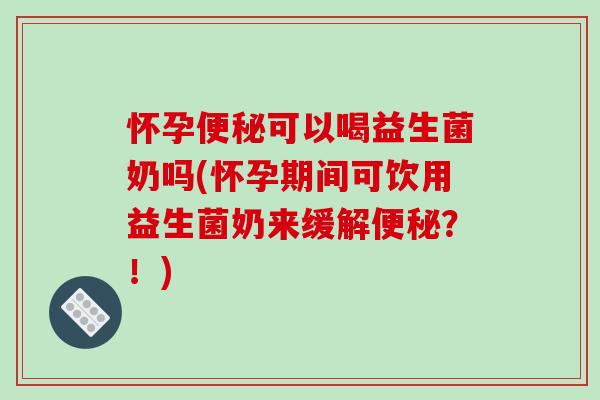 怀孕便秘可以喝益生菌奶吗(怀孕期间可饮用益生菌奶来缓解便秘？！)