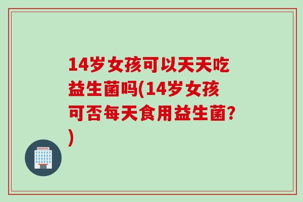 14岁女孩可以天天吃益生菌吗(14岁女孩可否每天食用益生菌？)