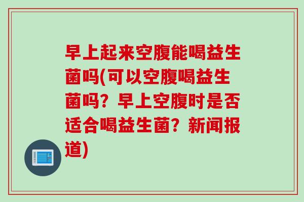 早上起来空腹能喝益生菌吗(可以空腹喝益生菌吗？早上空腹时是否适合喝益生菌？新闻报道)