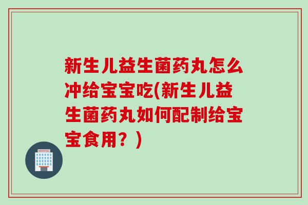 新生儿益生菌药丸怎么冲给宝宝吃(新生儿益生菌药丸如何配制给宝宝食用？)